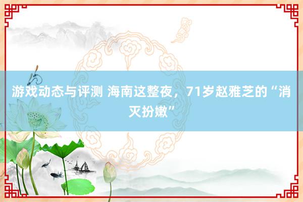 游戏动态与评测 海南这整夜，71岁赵雅芝的“消灭扮嫩”