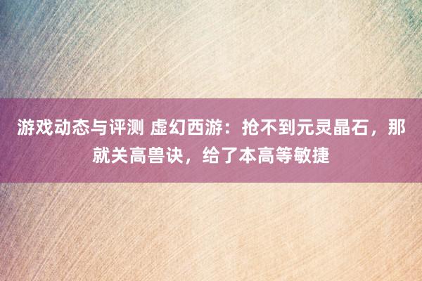 游戏动态与评测 虚幻西游：抢不到元灵晶石，那就关高兽诀，给了本高等敏捷