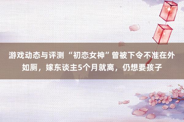 游戏动态与评测 “初恋女神”曾被下令不准在外如厕，嫁东谈主5个月就离，仍想要孩子