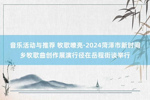 音乐活动与推荐 牧歌嘹亮·2024菏泽市新时间乡牧歌曲创作展演行径在岳程街谈举行