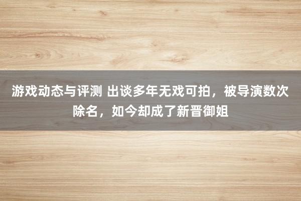 游戏动态与评测 出谈多年无戏可拍，被导演数次除名，如今却成了新晋御姐