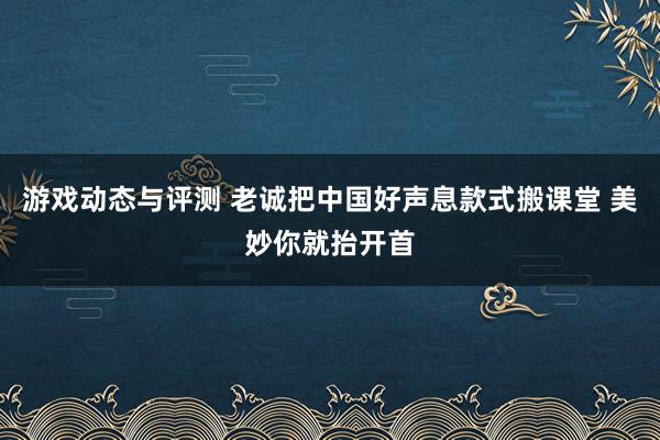 游戏动态与评测 老诚把中国好声息款式搬课堂 美妙你就抬开首