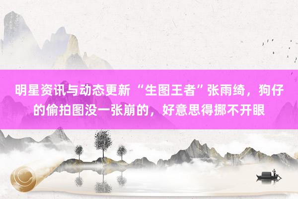 明星资讯与动态更新 “生图王者”张雨绮，狗仔的偷拍图没一张崩的，好意思得挪不开眼