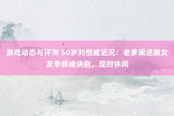 游戏动态与评测 50岁刘恺威近况：老爹阐述跟女友李晓峰诀别，现时休闲