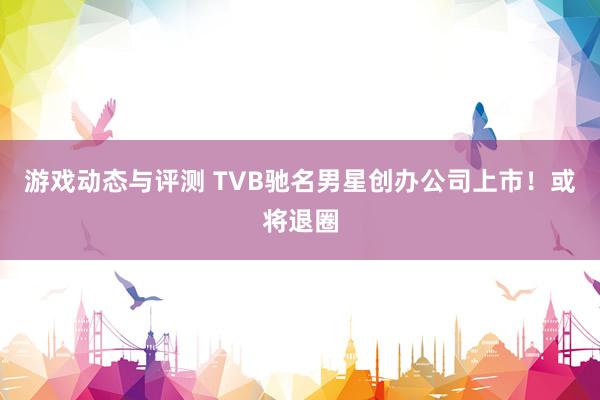 游戏动态与评测 TVB驰名男星创办公司上市！或将退圈