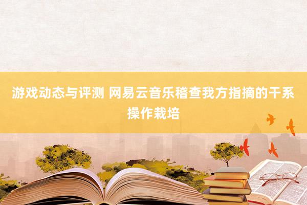 游戏动态与评测 网易云音乐稽查我方指摘的干系操作栽培