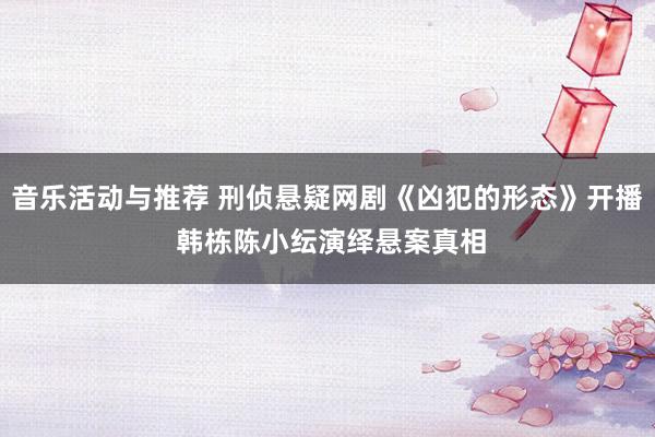 音乐活动与推荐 刑侦悬疑网剧《凶犯的形态》开播 韩栋陈小纭演绎悬案真相