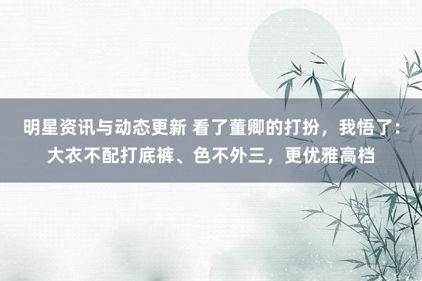 明星资讯与动态更新 看了董卿的打扮，我悟了：大衣不配打底裤、色不外三，更优雅高档