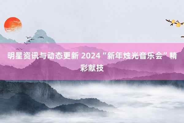 明星资讯与动态更新 2024“新年烛光音乐会”精彩献技