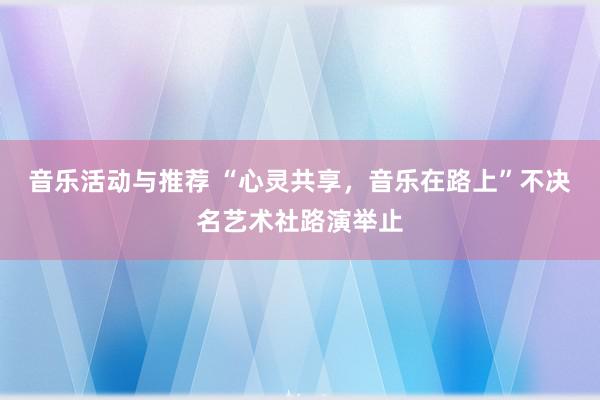 音乐活动与推荐 “心灵共享，音乐在路上”不决名艺术社路演举止