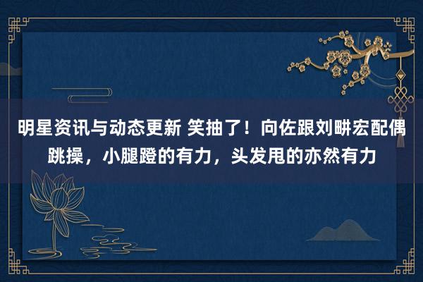 明星资讯与动态更新 笑抽了！向佐跟刘畊宏配偶跳操，小腿蹬的有力，头发甩的亦然有力