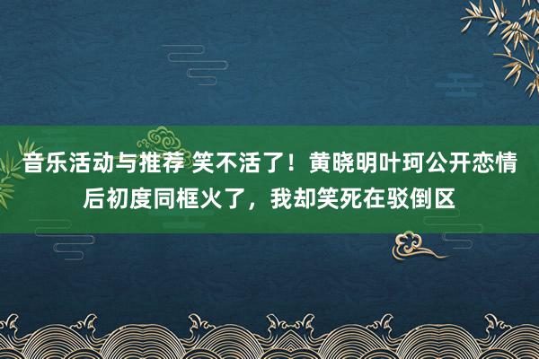 音乐活动与推荐 笑不活了！黄晓明叶珂公开恋情后初度同框火了，我却笑死在驳倒区