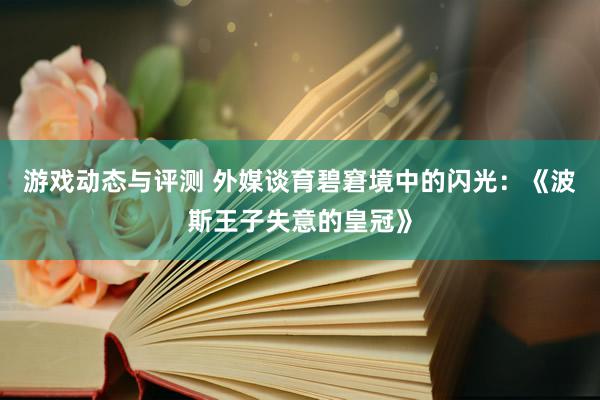 游戏动态与评测 外媒谈育碧窘境中的闪光：《波斯王子失意的皇冠》