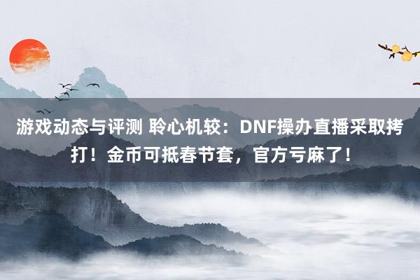 游戏动态与评测 聆心机较：DNF操办直播采取拷打！金币可抵春节套，官方亏麻了！