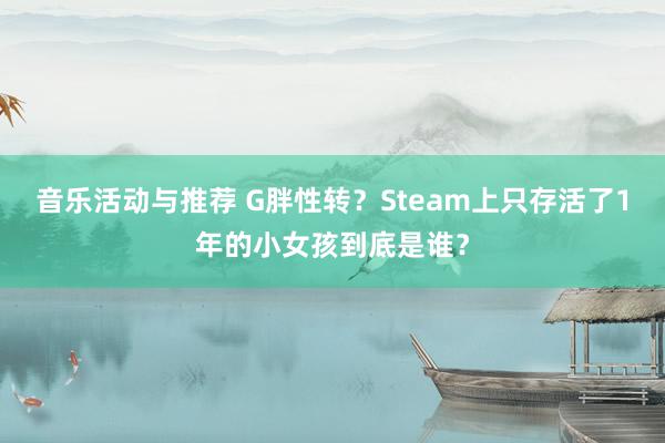 音乐活动与推荐 G胖性转？Steam上只存活了1年的小女孩到底是谁？