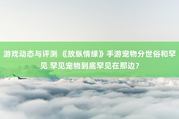 游戏动态与评测 《放纵情缘》手游宠物分世俗和罕见 罕见宠物到底罕见在那边？