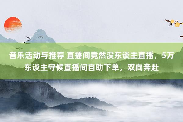 音乐活动与推荐 直播间竟然没东谈主直播，5万东谈主守候直播间自助下单，双向奔赴