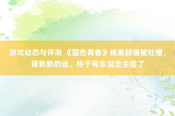 游戏动态与评测 《国色青春》杨紫颜值被吐槽，蒋勤勤的话，终于有东说念主信了