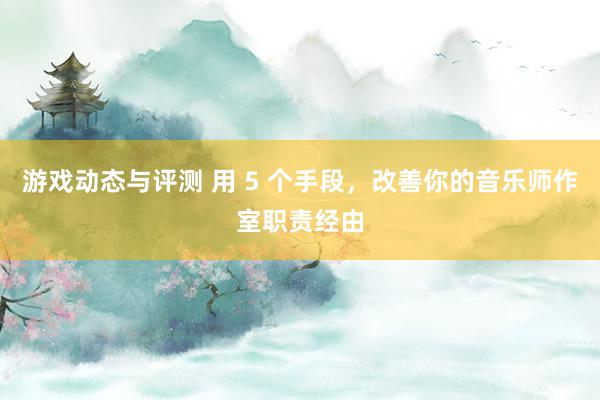 游戏动态与评测 用 5 个手段，改善你的音乐师作室职责经由