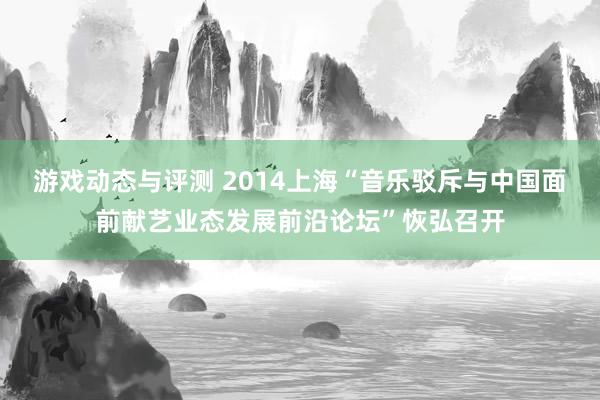 游戏动态与评测 2014上海“音乐驳斥与中国面前献艺业态发展前沿论坛”恢弘召开