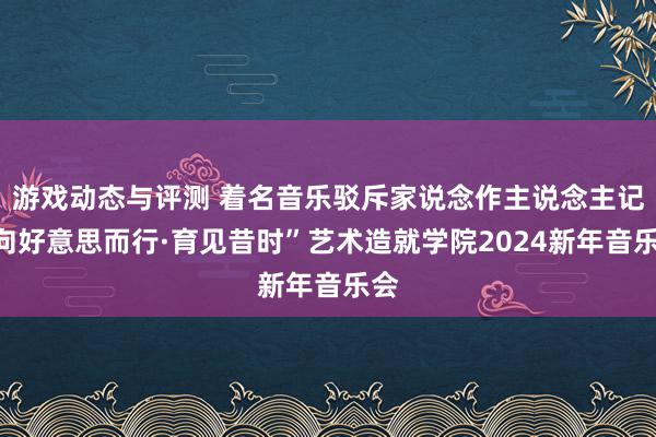 游戏动态与评测 着名音乐驳斥家说念作主说念主记“向好意思而行·育见昔时”艺术造就学院2024新年音乐会