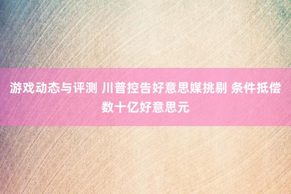 游戏动态与评测 川普控告好意思媒挑剔 条件抵偿数十亿好意思元