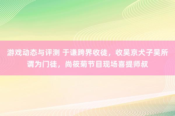 游戏动态与评测 于谦跨界收徒，收吴京犬子吴所谓为门徒，尚筱菊节目现场喜提师叔