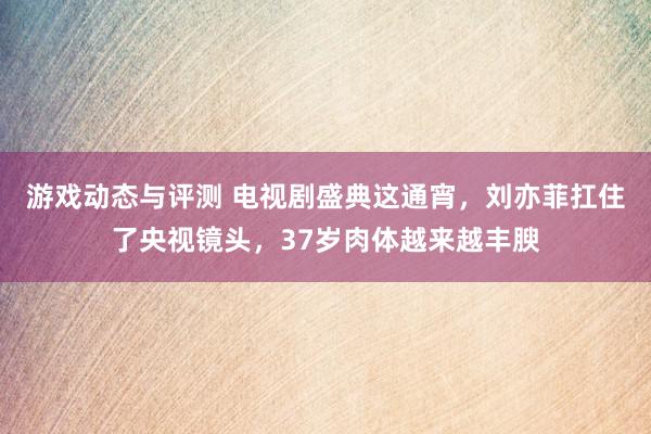 游戏动态与评测 电视剧盛典这通宵，刘亦菲扛住了央视镜头，37岁肉体越来越丰腴