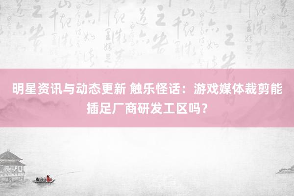 明星资讯与动态更新 触乐怪话：游戏媒体裁剪能插足厂商研发工区吗？