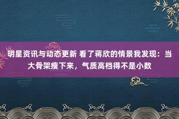 明星资讯与动态更新 看了蒋欣的情景我发现：当大骨架瘦下来，气质高档得不是小数