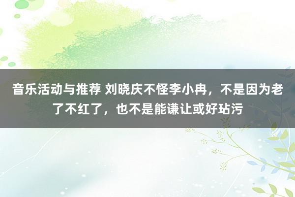 音乐活动与推荐 刘晓庆不怪李小冉，不是因为老了不红了，也不是能谦让或好玷污