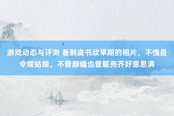 游戏动态与评测 看到虞书欣早期的相片，不愧是令嫒姑娘，不管颜值也曾躯壳齐好意思满