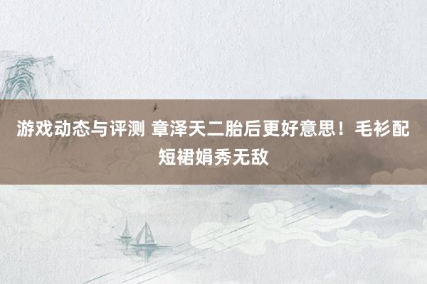 游戏动态与评测 章泽天二胎后更好意思！毛衫配短裙娟秀无敌