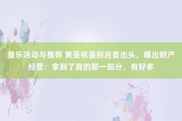 音乐活动与推荐 黄圣依鉴别后首出头，曝出财产经营：拿到了我的那一部分，有好多