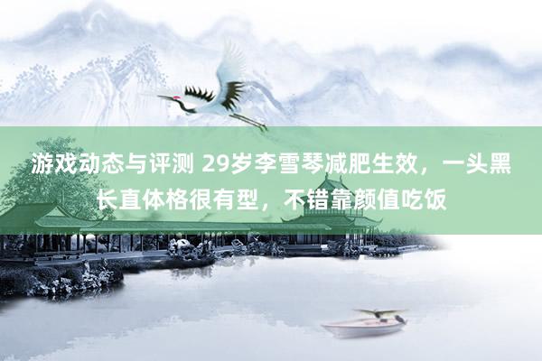 游戏动态与评测 29岁李雪琴减肥生效，一头黑长直体格很有型，不错靠颜值吃饭