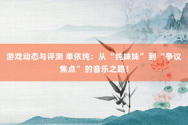 游戏动态与评测 单依纯：从 “纯妹妹” 到 “争议焦点” 的音乐之路！