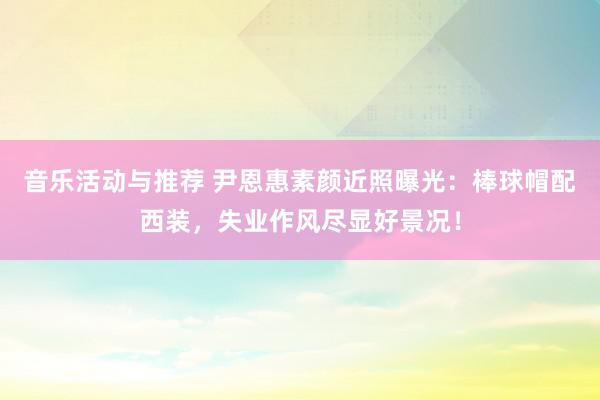 音乐活动与推荐 尹恩惠素颜近照曝光：棒球帽配西装，失业作风尽显好景况！