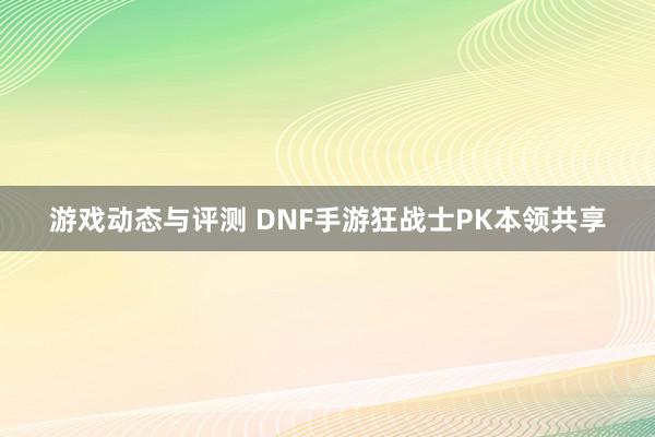 游戏动态与评测 DNF手游狂战士PK本领共享