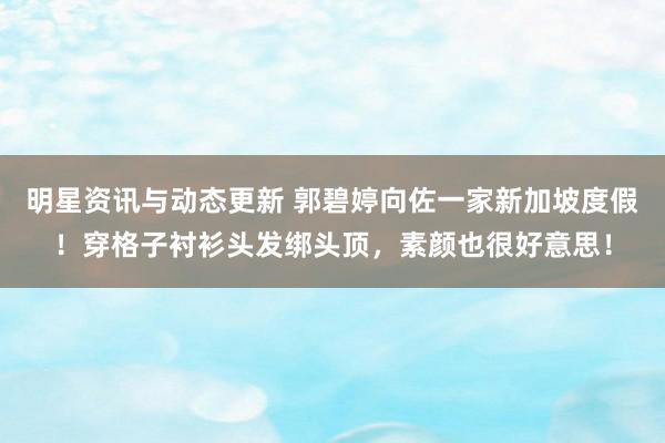 明星资讯与动态更新 郭碧婷向佐一家新加坡度假！穿格子衬衫头发绑头顶，素颜也很好意思！