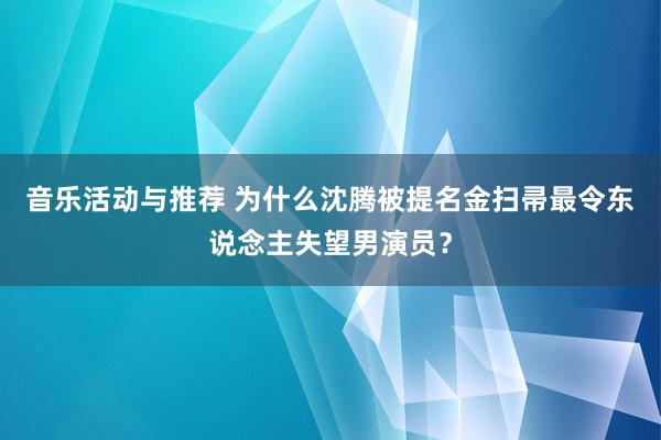 音乐活动与推荐 为什么沈腾被提名金扫帚最令东说念主失望男演员？