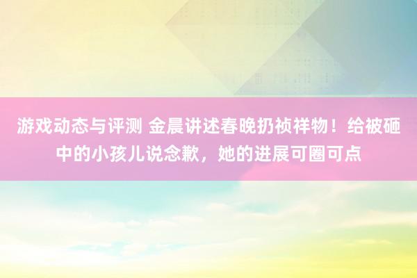 游戏动态与评测 金晨讲述春晚扔祯祥物！给被砸中的小孩儿说念歉，她的进展可圈可点