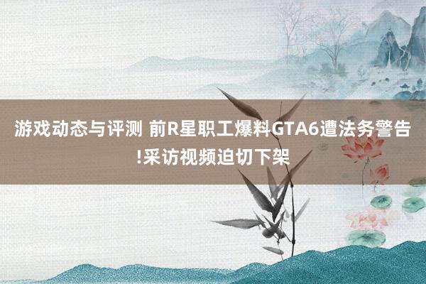 游戏动态与评测 前R星职工爆料GTA6遭法务警告!采访视频迫切下架