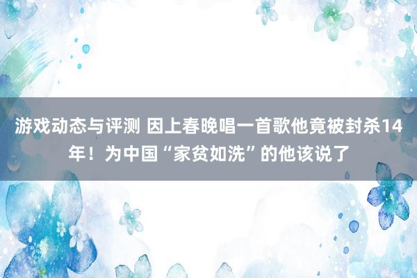 游戏动态与评测 因上春晚唱一首歌他竟被封杀14年！为中国“家贫如洗”的他该说了