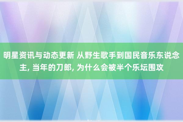 明星资讯与动态更新 从野生歌手到国民音乐东说念主, 当年的刀郎, 为什么会被半个乐坛围攻