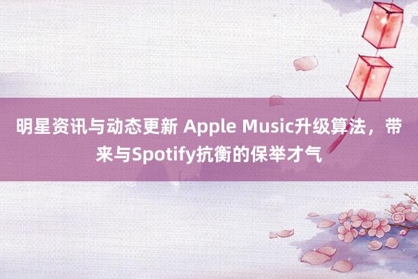 明星资讯与动态更新 Apple Music升级算法，带来与Spotify抗衡的保举才气