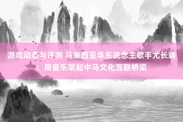 游戏动态与评测 马来西亚华东说念主歌手尤长靖：用音乐架起中马文化互联桥梁