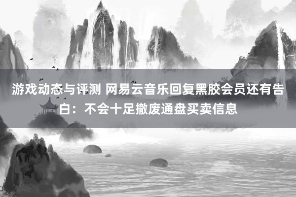 游戏动态与评测 网易云音乐回复黑胶会员还有告白：不会十足撤废通盘买卖信息