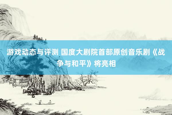 游戏动态与评测 国度大剧院首部原创音乐剧《战争与和平》将亮相