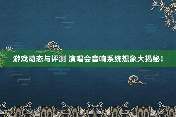 游戏动态与评测 演唱会音响系统想象大揭秘！