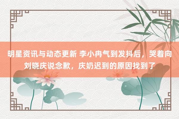 明星资讯与动态更新 李小冉气到发抖后，哭着向刘晓庆说念歉，庆奶迟到的原因找到了